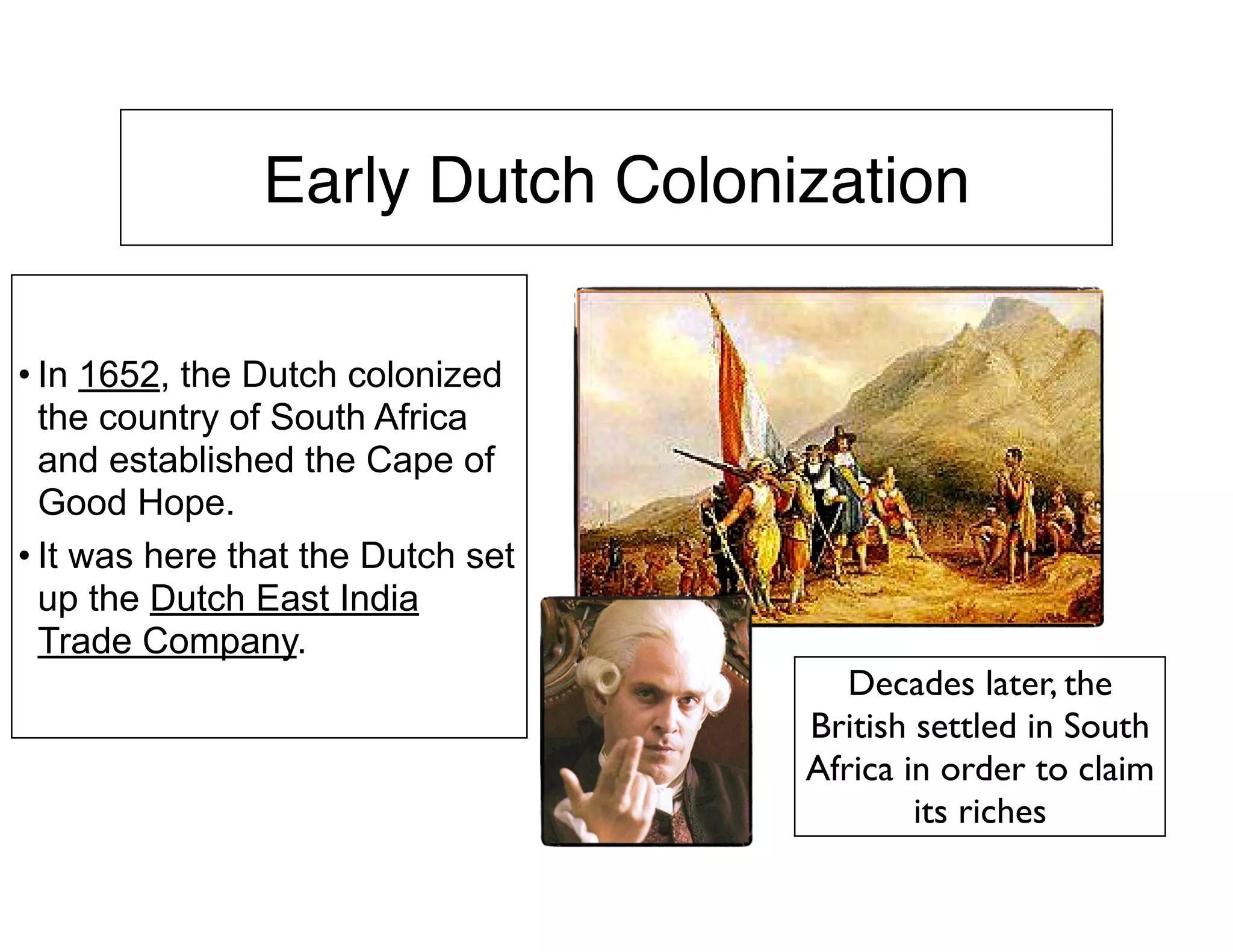 Early Dutch Colonization
• In 1652, the Dutch colonized
the country of South Africa
and established the Cape of
Good Hope.
• It was here that the Dutch set
up the Dutch East India
Trade Company.
Decades later, the
British settled in South
Africa in order to claim
its riches
 
