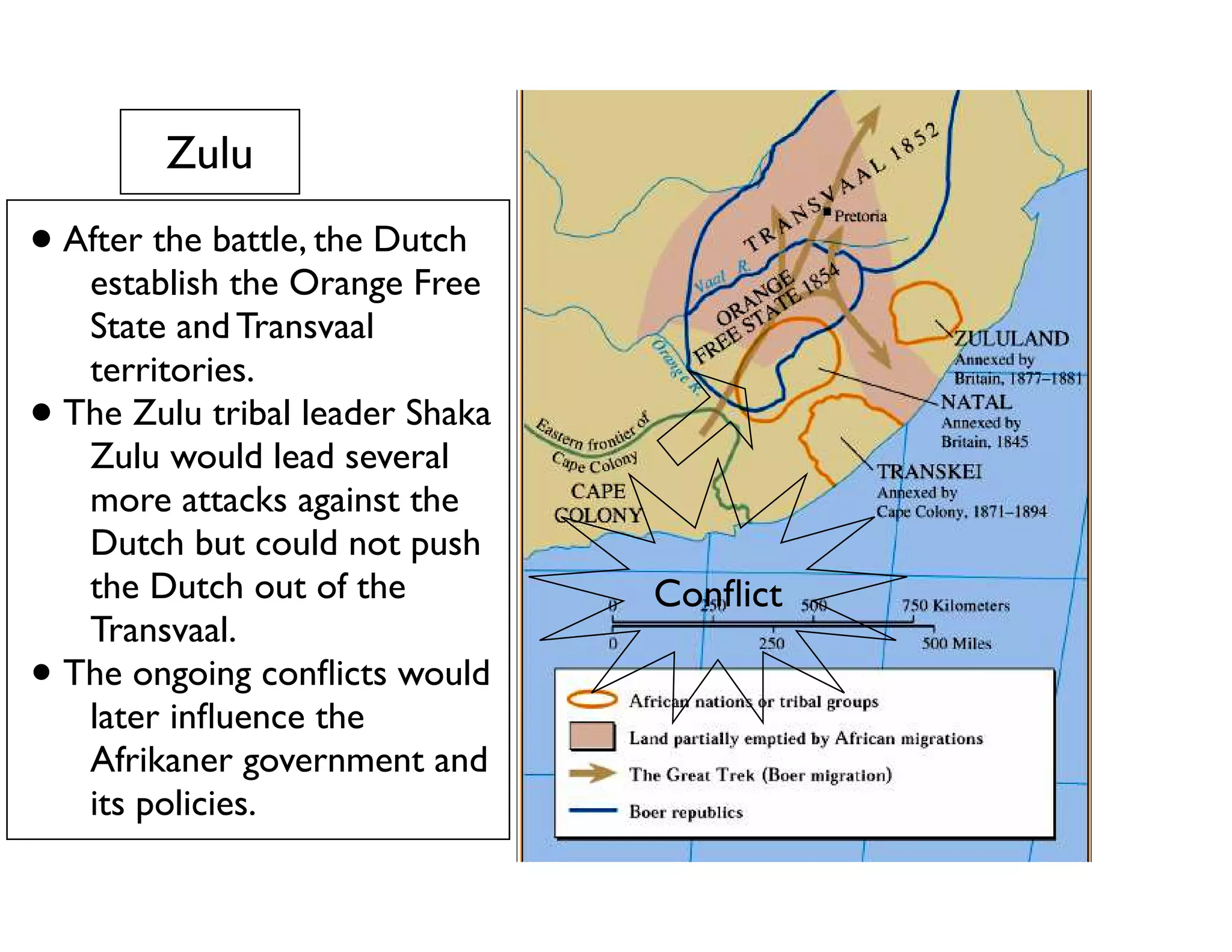 Zulu
• After the battle, the Dutch
establish the Orange Free
State and Transvaal
territories.
• The Zulu tribal leader Shaka
Zulu would lead several
more attacks against the
Dutch but could not push
the Dutch out of the
Transvaal.
• The ongoing conﬂicts would
later inﬂuence the
Afrikaner government and
its policies.
Shaka Zulu 1785 - 1828
Conﬂict
 