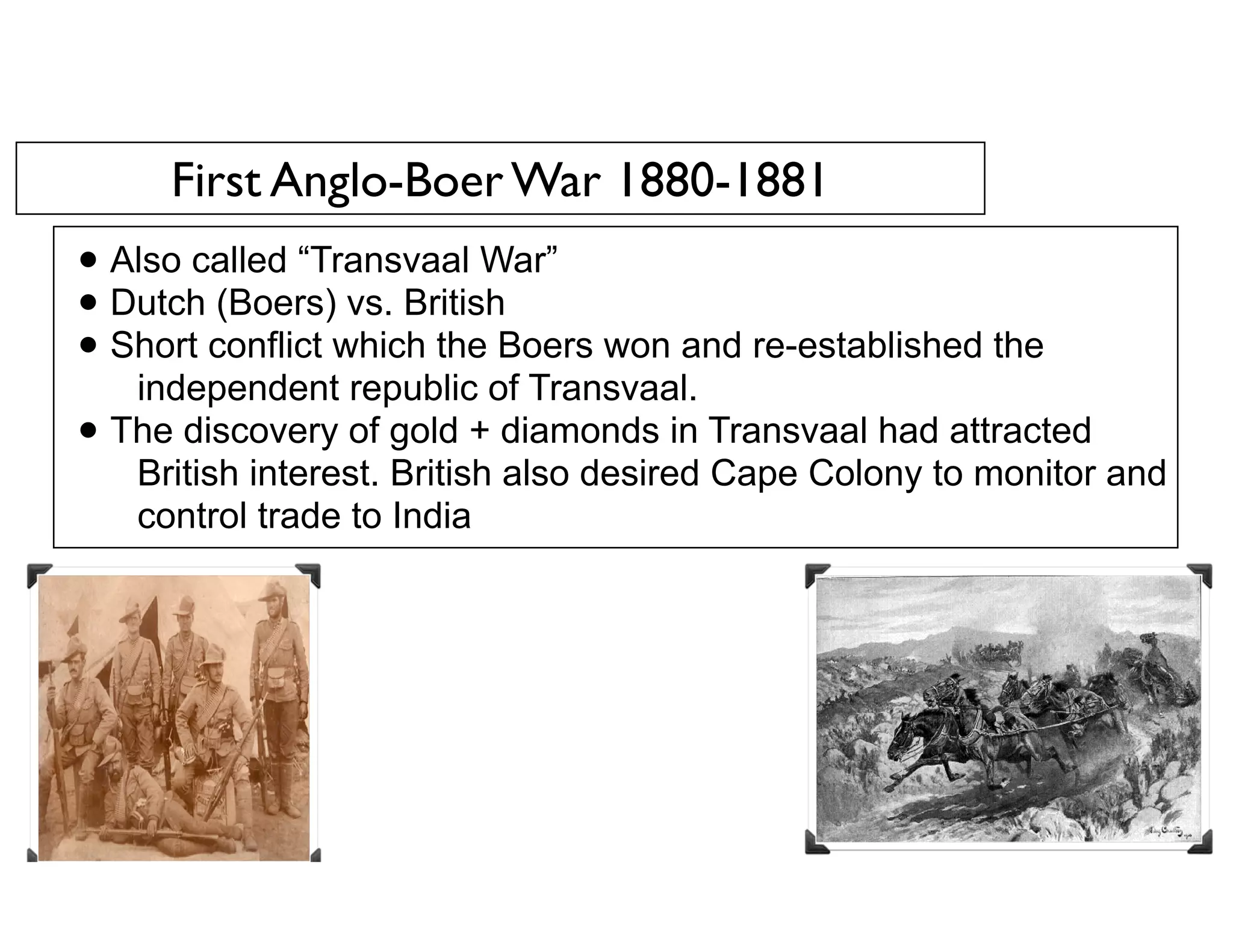 First Anglo-Boer War 1880-1881
• Also called “Transvaal War”
• Dutch (Boers) vs. British
• Short conflict which the Boers won and re-established the
independent republic of Transvaal.
• The discovery of gold + diamonds in Transvaal had attracted
British interest. British also desired Cape Colony to monitor and
control trade to India
 