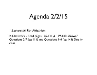 Agenda 2/2/15
1. Lecture #6: Pan-Africanism
2. Classwork - Read pages 106-111 & 139-143; Answer
Questions 2-7 (pg 111) and Questions 1-4 (pg 143) Due in-
class
 