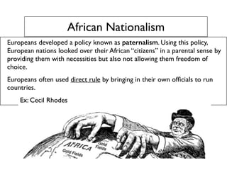 African Nationalism
Europeans developed a policy known as paternalism. Using this policy,
European nations looked over their African “citizens” in a parental sense by
providing them with necessities but also not allowing them freedom of
choice.
Europeans often used direct rule by bringing in their own ofﬁcials to run
countries.
Ex: Cecil Rhodes
 