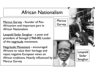 African Nationalism
Marcus Garvey - founder of Pan-
Africanism and important part in
African Nationalism
Leopold Sedar Senghor - a poet and
president of Senegal (1960-80) Leader
of the negritude movement.
Negritude Movement - encouraged
Africans to value their heritage and
reject negative European views on
African traditions. Heavily inﬂuenced by
Marcus Garvey
Marcus
Garvey
Leopold
Sedar
Senghor
 