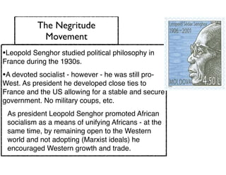 The Negritude
Movement
•Leopold Senghor studied political philosophy in
France during the 1930s.
•A devoted socialist - however - he was still pro-
West. As president he developed close ties to
France and the US allowing for a stable and secure
government. No military coups, etc.
As president Leopold Senghor promoted African
socialism as a means of unifying Africans - at the
same time, by remaining open to the Western
world and not adopting (Marxist ideals) he
encouraged Western growth and trade.
 