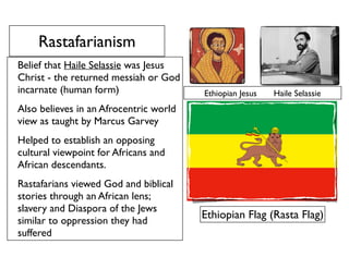 Rastafarianism
Belief that Haile Selassie was Jesus
Christ - the returned messiah or God
incarnate (human form)
Also believes in an Afrocentric world
view as taught by Marcus Garvey
Helped to establish an opposing
cultural viewpoint for Africans and
African descendants.
Rastafarians viewed God and biblical
stories through an African lens;
slavery and Diaspora of the Jews
similar to oppression they had
suffered
Ethiopian Flag (Rasta Flag)
Ethiopian Jesus Haile Selassie
 