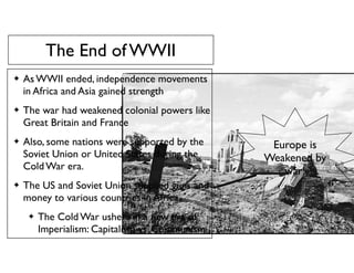 The End of WWII
✦ As WWII ended, independence movements
in Africa and Asia gained strength
✦ The war had weakened colonial powers like
Great Britain and France
✦ Also, some nations were supported by the
Soviet Union or United States during the
Cold War era.
✦ The US and Soviet Union supplied guns and
money to various countries in Africa.
✦ The Cold War ushers in a new era of
Imperialism: Capitalism vs. Communism
Europe is
Weakened by
war!
 