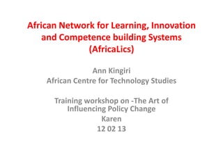 African Network for Learning, Innovation
    and Competence building Systems
              (AfricaLics)

                 Ann Kingiri
    African Centre for Technology Studies

      Training workshop on -The Art of
          Influencing Policy Change
                    Karen
                   12 02 13
 