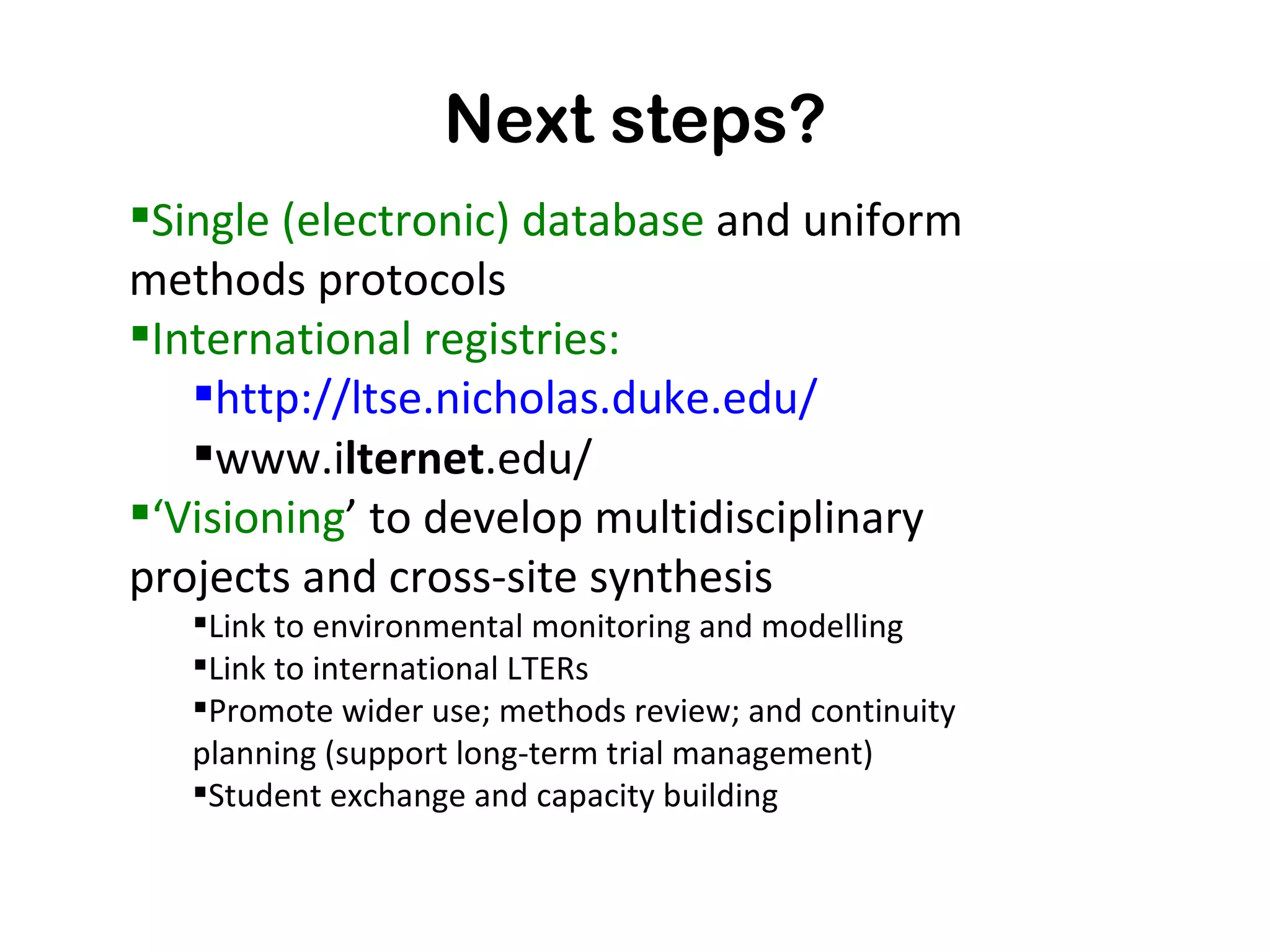 Next steps? Single (electronic) database  and uniform methods protocols International registries: http://ltse.nicholas.duke.edu/ www.i lternet .edu/  ‘ Visioning ’  to develop multidisciplinary projects  and cross-site synthesis Link to environmental monitoring and modelling Link to international LTERs Promote wider use; methods review; and continuity planning (support long-term trial management) Student exchange and capacity building 