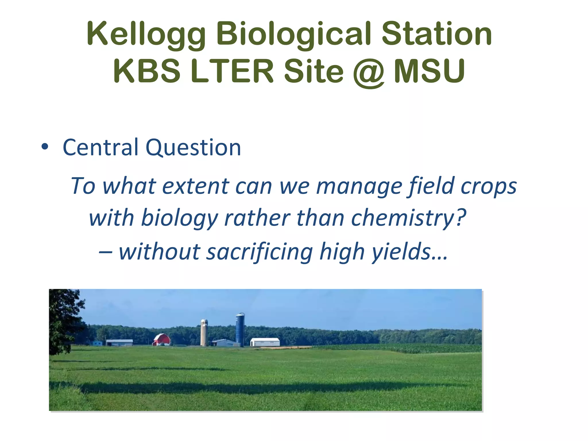 Kellogg Biological Station KBS LTER Site @ MSU Central Question To what extent can we manage field crops with biology rather than chemistry? –  without sacrificing high yields… 