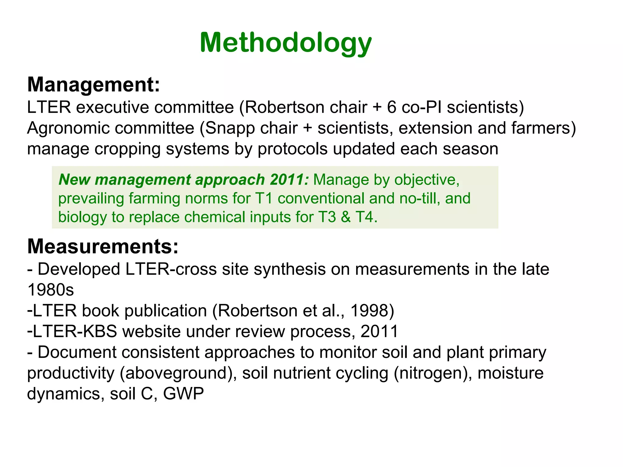 Methodology Management: LTER executive committee (Robertson chair + 6 co-PI scientists) Agronomic committee (Snapp chair + scientists, extension and farmers) manage cropping systems by protocols updated each season Measurements:  - Developed LTER-cross site synthesis on measurements in the late 1980s LTER book publication (Robertson et al., 1998)  LTER-KBS website under review process, 2011 - Document consistent approaches to monitor soil and plant primary productivity (aboveground), soil nutrient cycling (nitrogen), moisture dynamics, soil C, GWP  New management approach 2011:  Manage by objective, prevailing farming norms for T1 conventional and no-till, and biology to replace chemical inputs for T3 & T4. 
