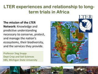 LTER experiences and relationship to long-term trials in Africa Professor Sieg Snapp Dept Crop and Soil Sciences KBS, Michigan State University The mission of the LTER Network:  Knowledge and predictive understanding necessary to conserve, protect, and manage the nation's ecosystems, their biodiversity, and the services they provide. 