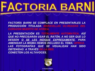 FACTORÍA BARNI SE COMPLACE EN PRESENTARLES LA
PRODUCCIÓN TITULADA MARAVILLAS OLVIDADAS DEL
CORAZON MUERTO DE AFRICA.
LA PRESENTACIÓN ES TOTALMENTE AUTOMATICA, ASÍ
QUE NO PRECISARÁN USAR EL RATÓN, A NO SER QUE LO
DESEEN O SE LES INDIQUE EXPRESAMENTE. PARA
AMENIZAR LA MISMA HEMOS INCLUIDO EL TEMA: AFRICA.
LAS FOTOGRAFÍAS QUE SE VISUALIZAN HAN SIDO
OBTENIDAS A TRAVÉS DE LA RED.
CONECTEN LOS ALTAVOCES.

© Factoría Barni

 