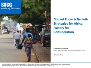 Market Entry &
Growth Strategies
for Africa: Factors
for Consideration
________________________________________________________________________________________________________________________
Eugene Nizeyimana
COO, Sub-Saharan Consulting Group (SSCG)
January 2013
@2013SSCG Copyright The information contained herein is of a general nature and subject to change. Applicability of the information to specific situations should be
determined through consultation with our advisers. For more information visit www.s-scg.com or contact us at info@s-scg.com
 