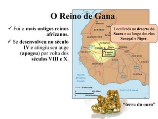 O Reino de Gana
 Foi o mais antigos reinos
africanos.
 Se desenvolveu no século
IV e atingiu seu auge
(apogeu) por volta dos
séculos VIII e X.
“terra do ouro”
Localizada no deserto do
Saara e ao longo dos rios
Senegal e Níger.
 