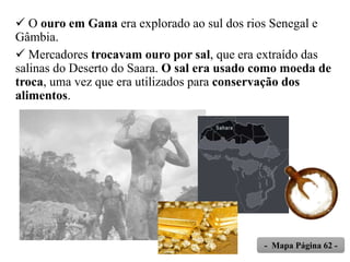  O ouro em Gana era explorado ao sul dos rios Senegal e
Gâmbia.
 Mercadores trocavam ouro por sal, que era extraído das
salinas do Deserto do Saara. O sal era usado como moeda de
troca, uma vez que era utilizados para conservação dos
alimentos.
- Mapa Página 62 -
 
