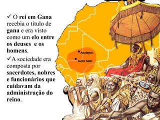  O rei em Gana
recebia o título de
gana e era visto
como um elo entre
os deuses e os
homens.
A sociedade era
composta por
sacerdotes, nobres
e funcionários que
cuidavam da
administração do
reino.
 