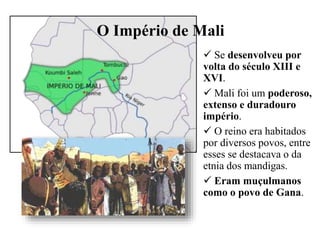 O Império de Mali
 Se desenvolveu por
volta do século XIII e
XVI.
 Mali foi um poderoso,
extenso e duradouro
império.
 O reino era habitados
por diversos povos, entre
esses se destacava o da
etnia dos mandigas.
 Eram muçulmanos
como o povo de Gana.
 