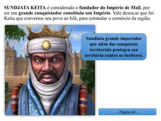 SUNDJATA KEITA é considerado o fundador do Império de Mali, por
ser um grande conquistador constituiu um Império. Vale destacar que foi
Keita que converteu seu povo ao Islã, para estimular o comércio da região.
- Página 64 -
Sundiata grande imperador
que além das conquistas
territoriais protegeu seu
território contra os berberes.
 