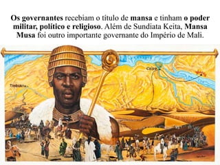 Os governantes recebiam o título de mansa e tinham o poder
militar, político e religioso. Além de Sundiata Keita, Mansa
Musa foi outro importante governante do Império de Mali.
 