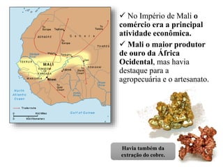  No Império de Mali o
comércio era a principal
atividade econômica.
 Mali o maior produtor
de ouro da África
Ocidental, mas havia
destaque para a
agropecuária e o artesanato.
Havia também da
extração do cobre.
 