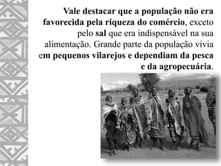 Vale destacar que a população não era
favorecida pela riqueza do comércio, exceto
pelo sal que era indispensável na sua
alimentação. Grande parte da população vivia
em pequenos vilarejos e dependiam da pesca
e da agropecuária.
 