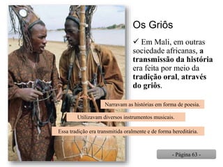 Os Griôs
 Em Mali, em outras
sociedade africanas, a
transmissão da história
era feita por meio da
tradição oral, através
do griôs.
Narravam as histórias em forma de poesia.
Utilizavam diversos instrumentos musicais.
Essa tradição era transmitida oralmente e de forma hereditária.
- Página 63 -
 