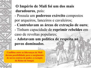 O Império de Mali foi um dos mais
duradouros, pois:
- Possuía um poderoso exército compostos
por arqueiros, lanceiros e cavaleiros;
- Controlavam as áreas de extração de ouro;
- Tinham capacidade de reprimir rebeldes em
caso de revoltas populares;
- Adotavam um política de respeito ao
povos dominados.
Conflitos entre as lideranças de Mali
deram possibilidade para o surgimento
de novos centros de poder, a exemplo
do Reino de Songai.
 