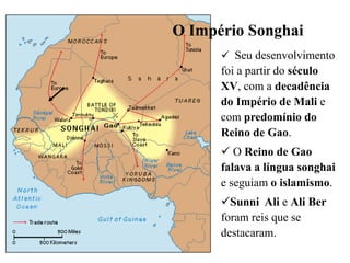 O Império Songhai
 Seu desenvolvimento
foi a partir do século
XV, com a decadência
do Império de Mali e
com predomínio do
Reino de Gao.
 O Reino de Gao
falava a língua songhai
e seguiam o islamismo.
Sunni Ali e Ali Ber
foram reis que se
destacaram.
 