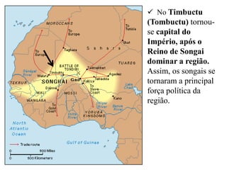  No Timbuctu
(Tombuctu) tornou-
se capital do
Império, após o
Reino de Songai
dominar a região.
Assim, os songais se
tornaram a principal
força política da
região.
 