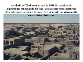 A cidade de Timbuctu no ano de 1988 foi considerada
patrimônio mundial da Unesco, contudo processos naturais
(desertificação e acumulo de areia) tem colocado em risco muitas
construções históricas.
 