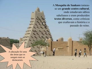 A Mesquita de Sankore tornou-
se um grande centro cultural,
onde estudavam sábios
sahelianos e eram produzidos
textos diversos, como crônicas
que exaltavam a história e o
passado do reino.
A educação foi uma
das áreas que os
songais mais se
destacaram.
 