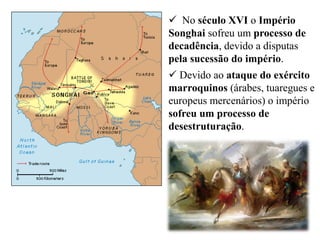  No século XVI o Império
Songhai sofreu um processo de
decadência, devido a disputas
pela sucessão do império.
 Devido ao ataque do exército
marroquinos (árabes, tuaregues e
europeus mercenários) o império
sofreu um processo de
desestruturação.
 