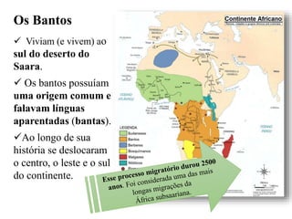 Os Bantos
 Viviam (e vivem) ao
sul do deserto do
Saara.
 Os bantos possuíam
uma origem comum e
falavam línguas
aparentadas (bantas).
Ao longo de sua
história se deslocaram
o centro, o leste e o sul
do continente.
 