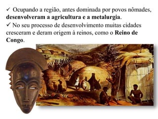  Ocupando a região, antes dominada por povos nômades,
desenvolveram a agricultura e a metalurgia.
 No seu processo de desenvolvimento muitas cidades
cresceram e deram origem à reinos, como o Reino de
Congo.
 