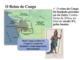 O Reino de Congo  O reino do Congo
foi fundado próximo
ao rio Zaire, Centro-
Oeste da África, no
final do século XV,
pelos bantos.
Mani Congo (senhor do
Congo) é o nome do
fundador e mais importante
representante.
 