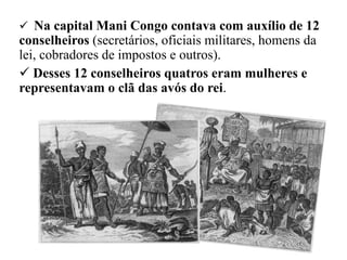  Na capital Mani Congo contava com auxílio de 12
conselheiros (secretários, oficiais militares, homens da
lei, cobradores de impostos e outros).
 Desses 12 conselheiros quatros eram mulheres e
representavam o clã das avós do rei.
 
