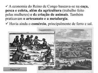  A economia do Reino de Congo baseava-se na caça,
pesca e coleta, além da agricultura (trabalho feito
pelas mulheres) e da criação de animais. Também
praticavam o artesanato e a metalurgia.
 Havia ainda o comércio, principalmente de ferro e sal.
- Página 67 -
 