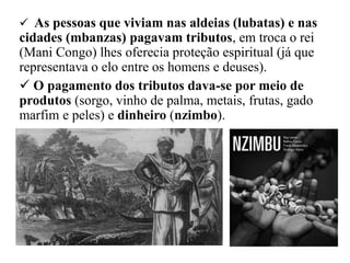  As pessoas que viviam nas aldeias (lubatas) e nas
cidades (mbanzas) pagavam tributos, em troca o rei
(Mani Congo) lhes oferecia proteção espiritual (já que
representava o elo entre os homens e deuses).
 O pagamento dos tributos dava-se por meio de
produtos (sorgo, vinho de palma, metais, frutas, gado
marfim e peles) e dinheiro (nzimbo).
 