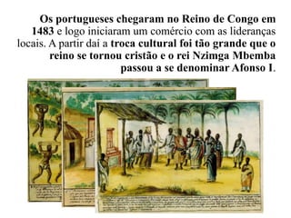 Os portugueses chegaram no Reino de Congo em
1483 e logo iniciaram um comércio com as lideranças
locais. A partir daí a troca cultural foi tão grande que o
reino se tornou cristão e o rei Nzimga Mbemba
passou a se denominar Afonso I.
 