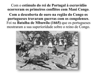 Com o estímulo do rei de Portugal à escravidão
ocorreram os primeiros conflitos com Mani Congo.
Com a descoberta de ouro na região do Congo os
portugueses travaram guerras com os congolenses.
Foi na Batalha de Mbuwila (1665) que os portugueses
mostraram a sua superioridade sobre o reino de Congo.
 