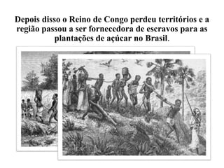 Depois disso o Reino de Congo perdeu territórios e a
região passou a ser fornecedora de escravos para as
plantações de açúcar no Brasil.
 
