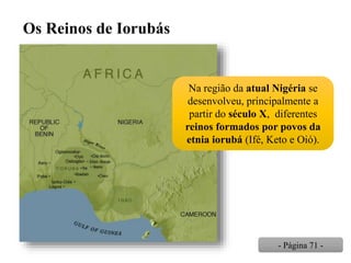 Os Reinos de Iorubás
Na região da atual Nigéria se
desenvolveu, principalmente a
partir do século X, diferentes
reinos formados por povos da
etnia iorubá (Ifé, Keto e Oió).
- Página 71 -
 