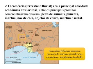  O comércio (terrestre e fluvial) era a principal atividade
econômica dos iorubás, entre os principais produtos
comercializavam estavam: peles de animais, pimenta,
marfim, noz de cola, objetos de couro, marfim e metal.
Sua capital (Oió) era comum a
presença de bairros especializados
em curtume, serralheria e fundição.
 