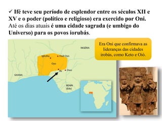  Ifé teve seu período de esplendor entre os séculos XII e
XV e o poder (político e religioso) era exercido por Oni.
Até os dias atuais é uma cidade sagrada (e umbigo do
Universo) para os povos iorubás.
Era Oni que confirmava as
lideranças das cidades
irobás, como Keto e Oió.
 