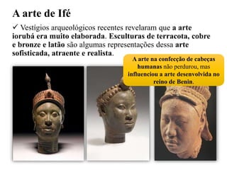 A arte de Ifé
 Vestígios arqueológicos recentes revelaram que a arte
iorubá era muito elaborada. Esculturas de terracota, cobre
e bronze e latão são algumas representações dessa arte
sofisticada, atraente e realista.
A arte na confecção de cabeças
humanas não perdurou, mas
influenciou a arte desenvolvida no
reino de Benin.
 