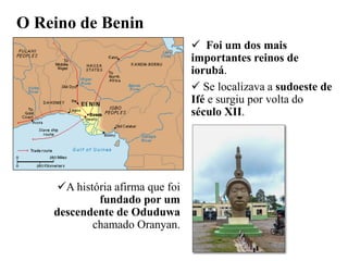 O Reino de Benin
 Foi um dos mais
importantes reinos de
iorubá.
 Se localizava a sudoeste de
Ifé e surgiu por volta do
século XII.
A história afirma que foi
fundado por um
descendente de Oduduwa
chamado Oranyan.
 