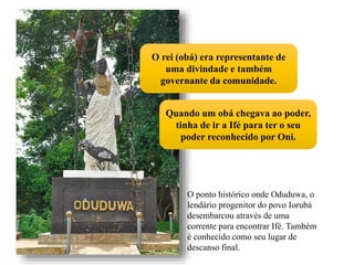 O ponto histórico onde Oduduwa, o
lendário progenitor do povo Iorubá
desembarcou através de uma
corrente para encontrar Ifé. Também
é conhecido como seu lugar de
descanso final.
O rei (obá) era representante de
uma divindade e também
governante da comunidade.
Quando um obá chegava ao poder,
tinha de ir a Ifé para ter o seu
poder reconhecido por Oni.
 