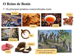 O Reino de Benin
 Os principais produtos comercializados eram:
Tecidos
Couro Dendê
Cobre
Peixe seco
Sal
Carne
Inhame
Escravos, que eram obtidos
por meio de guerras.
 