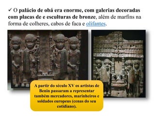  O palácio de obá era enorme, com galerias decoradas
com placas de e esculturas de bronze, além de marfins na
forma de colheres, cabos de faca e olifantes.
A partir do século XV os artistas de
Benin passaram a representar
também mercadores, marinheiros e
soldados europeus (cenas do seu
cotidiano).
 