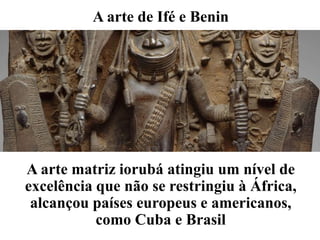 A arte de Ifé e Benin
A arte matriz iorubá atingiu um nível de
excelência que não se restringiu à África,
alcançou países europeus e americanos,
como Cuba e Brasil
 
