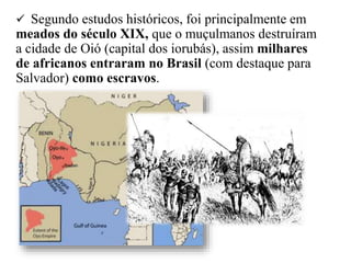  Segundo estudos históricos, foi principalmente em
meados do século XIX, que o muçulmanos destruíram
a cidade de Oió (capital dos iorubás), assim milhares
de africanos entraram no Brasil (com destaque para
Salvador) como escravos.
 